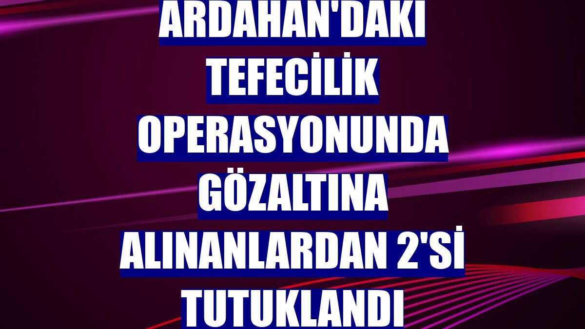 Ardahan'daki tefecilik operasyonunda gözaltına alınanlardan 2'si tutuklandı