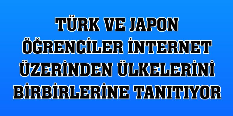 Türk ve Japon öğrenciler internet üzerinden ülkelerini birbirlerine tanıtıyor