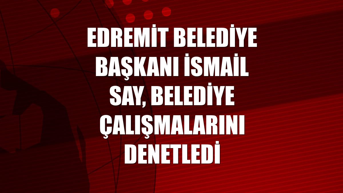 Edremit Belediye Başkanı İsmail Say, belediye çalışmalarını denetledi