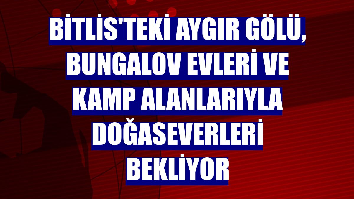 Bitlis'teki Aygır Gölü, bungalov evleri ve kamp alanlarıyla doğaseverleri bekliyor