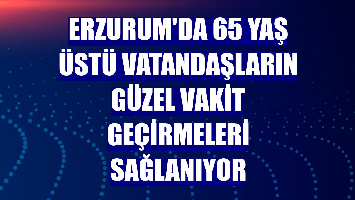 Erzurum'da 65 yaş üstü vatandaşların güzel vakit geçirmeleri sağlanıyor