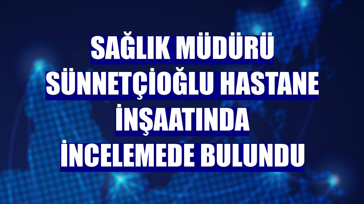Sağlık Müdürü Sünnetçioğlu hastane inşaatında incelemede bulundu