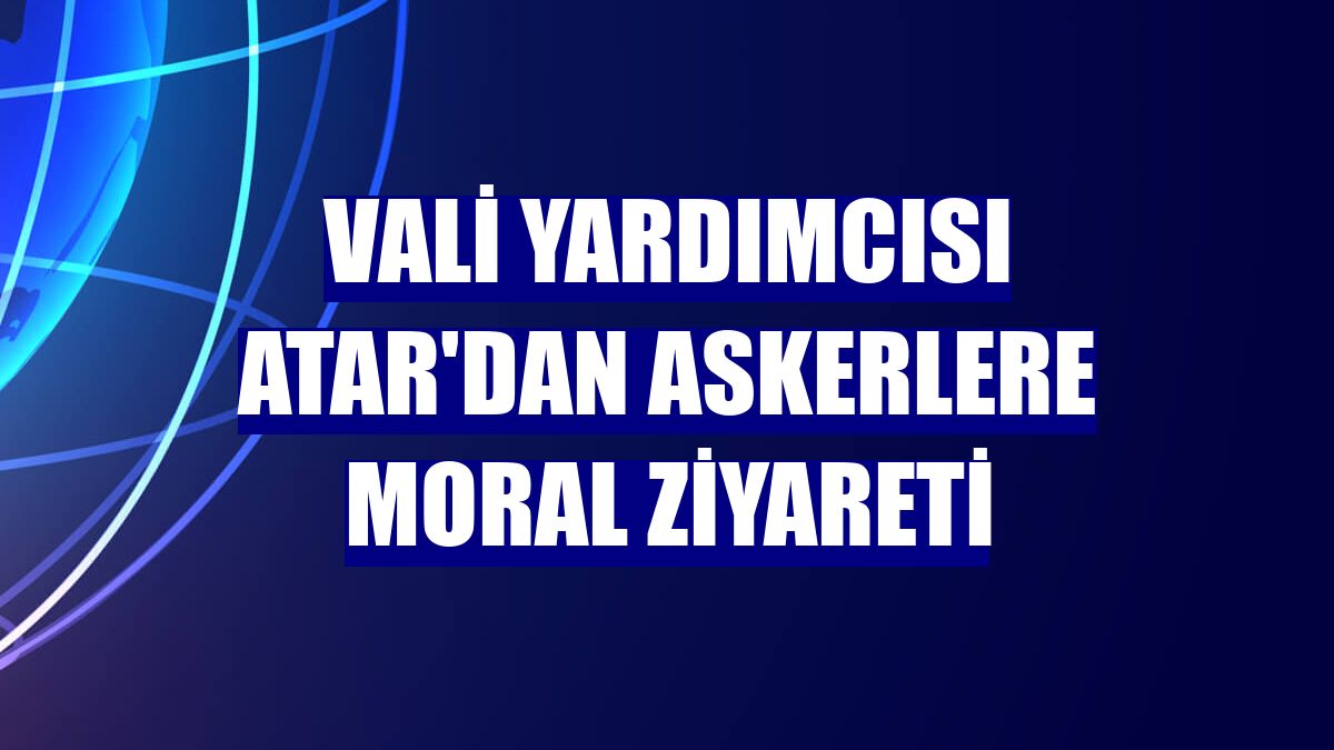Vali Yardımcısı Atar'dan askerlere moral ziyareti
