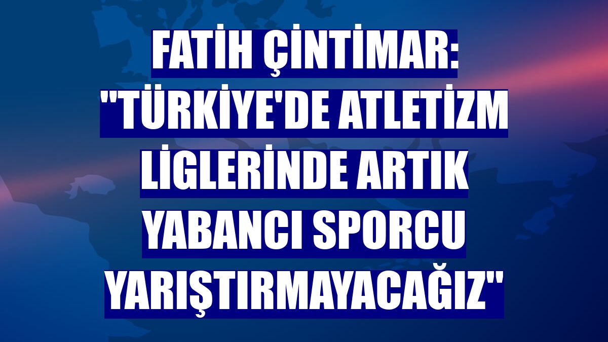 Fatih Çintimar: "Türkiye'de atletizm liglerinde artık yabancı sporcu yarıştırmayacağız''
