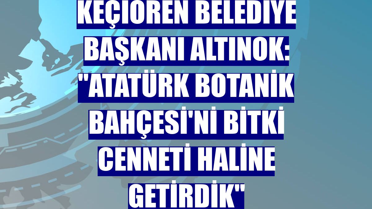 Keçiören Belediye Başkanı Altınok: "Atatürk Botanik Bahçesi'ni bitki cenneti haline getirdik"