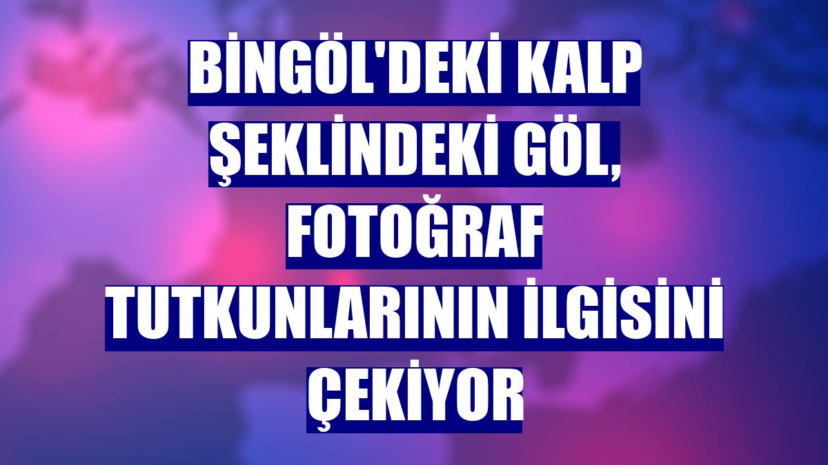 Bingöl'deki kalp şeklindeki göl, fotoğraf tutkunlarının ilgisini çekiyor