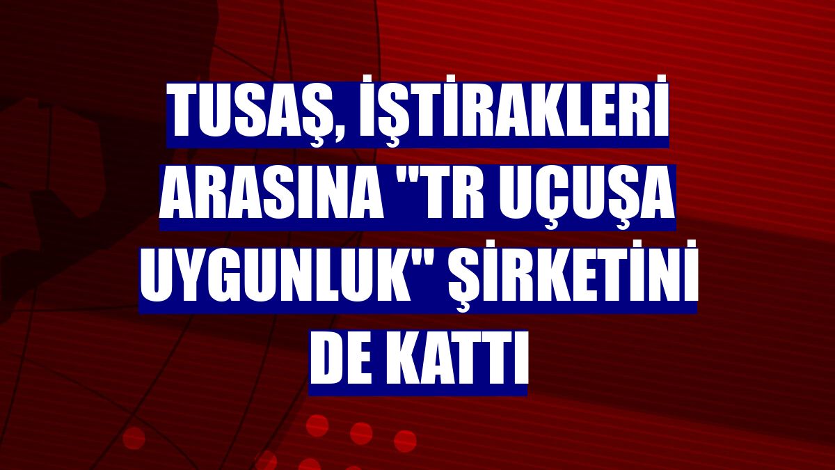 TUSAŞ, iştirakleri arasına "TR Uçuşa Uygunluk" şirketini de kattı