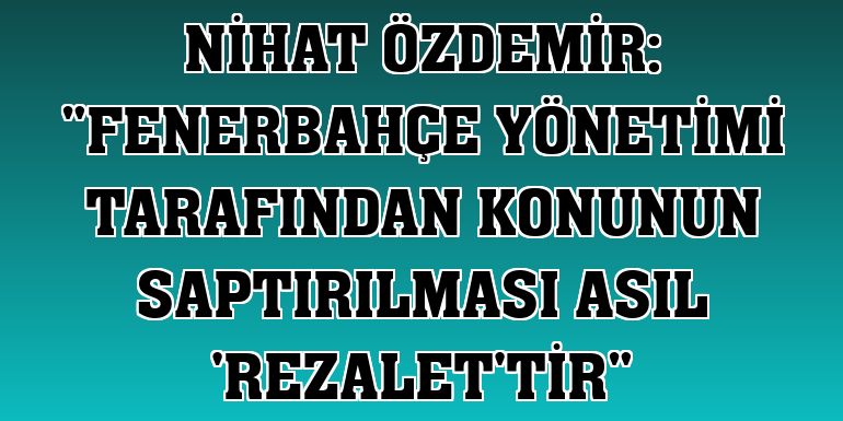 Nihat Özdemir: 'Fenerbahçe yönetimi tarafından konunun saptırılması asıl 'rezalet'tir'