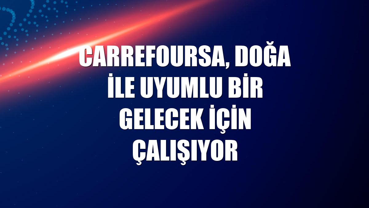 CarrefourSA, doğa ile uyumlu bir gelecek için çalışıyor