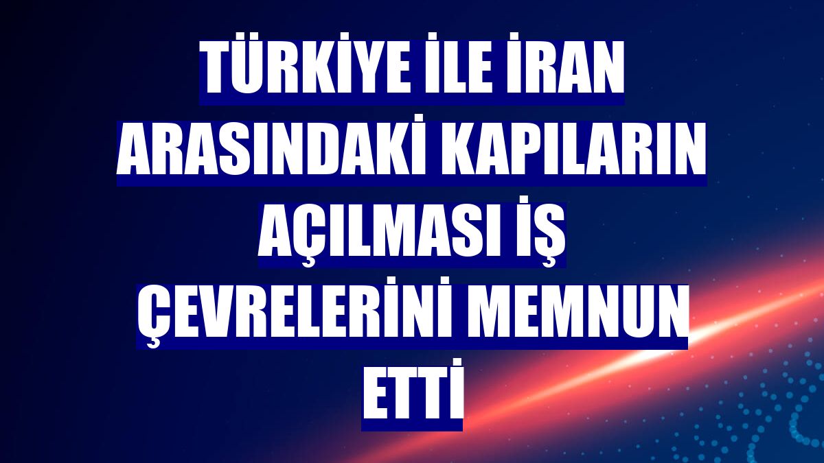 Türkiye ile İran arasındaki kapıların açılması iş çevrelerini memnun etti