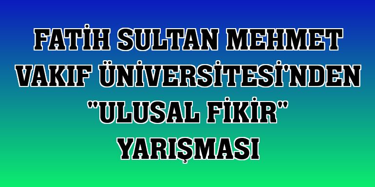 Fatih Sultan Mehmet Vakıf Üniversitesi'nden 'Ulusal Fikir' yarışması