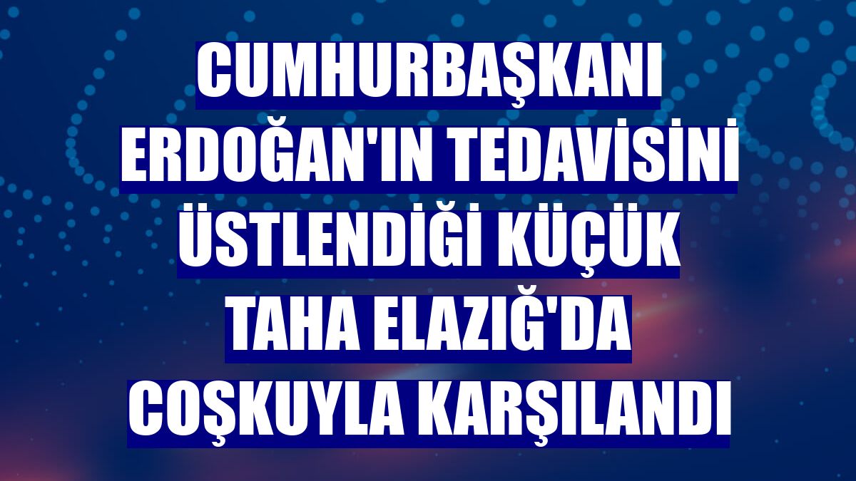 Cumhurbaşkanı Erdoğan'ın tedavisini üstlendiği küçük Taha Elazığ'da coşkuyla karşılandı