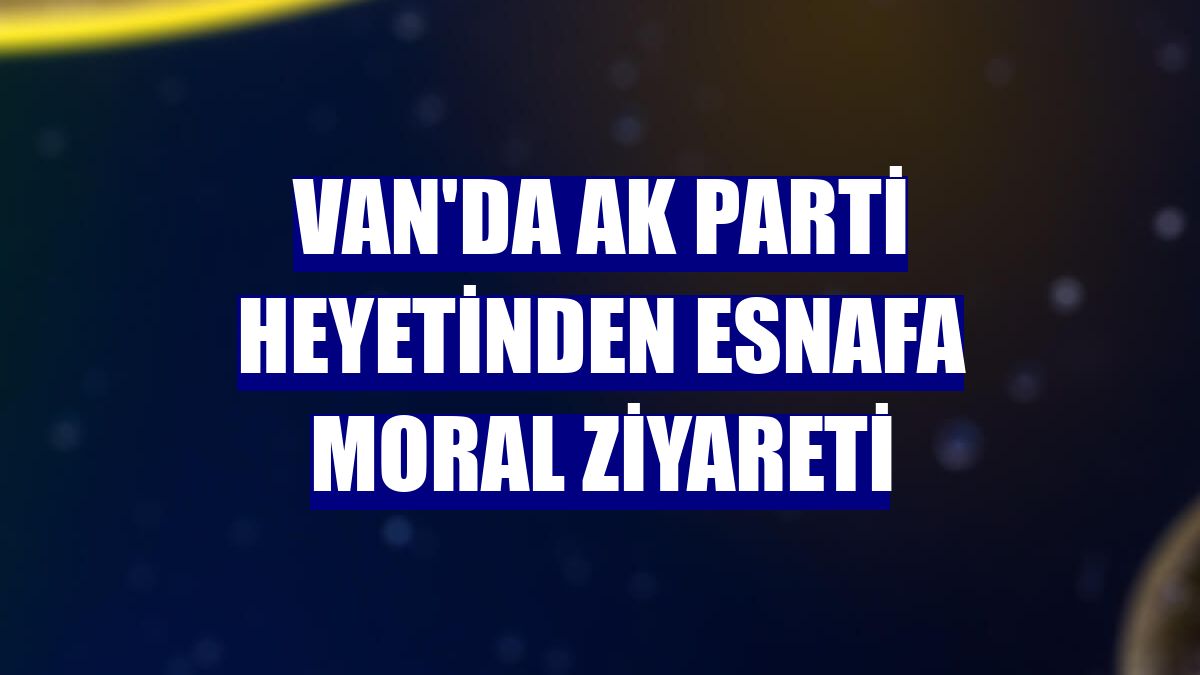 Van'da AK Parti heyetinden esnafa moral ziyareti