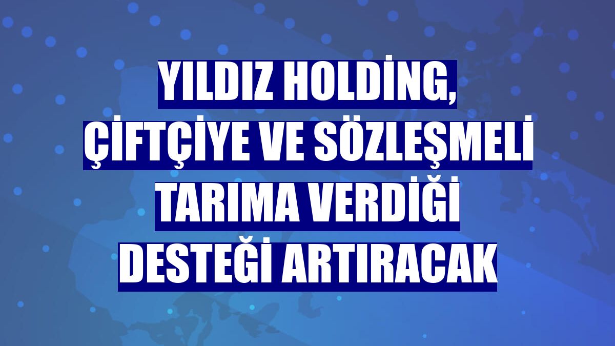 Yıldız Holding, çiftçiye ve sözleşmeli tarıma verdiği desteği artıracak