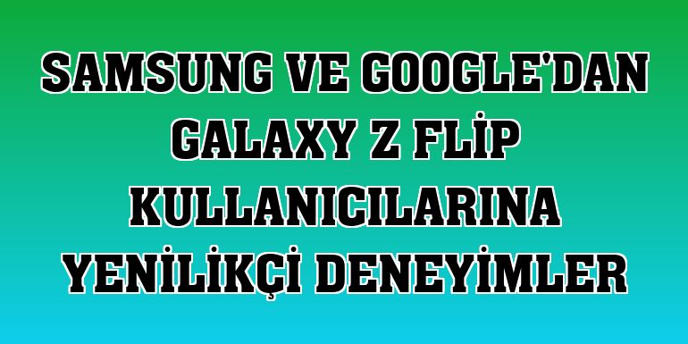 Samsung ve Google'dan Galaxy Z Flip kullanıcılarına yenilikçi deneyimler