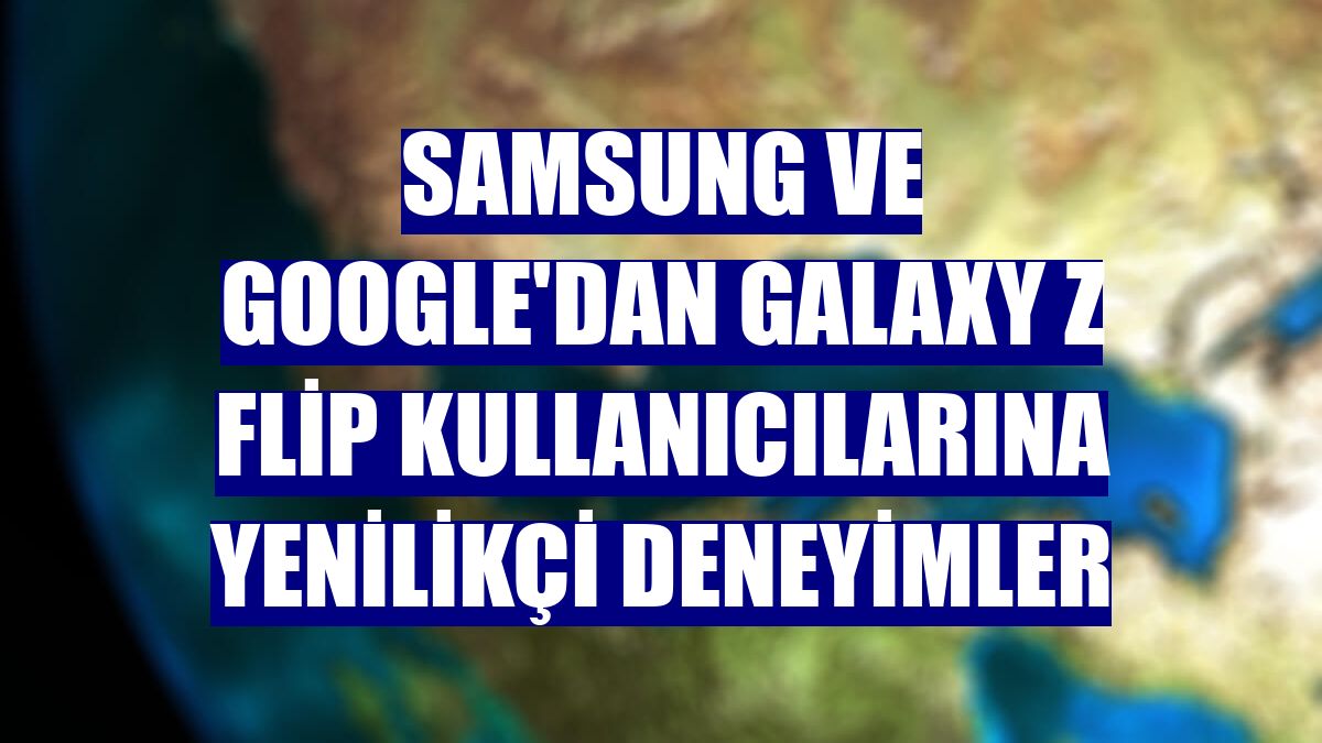 Samsung ve Google'dan Galaxy Z Flip kullanıcılarına yenilikçi deneyimler