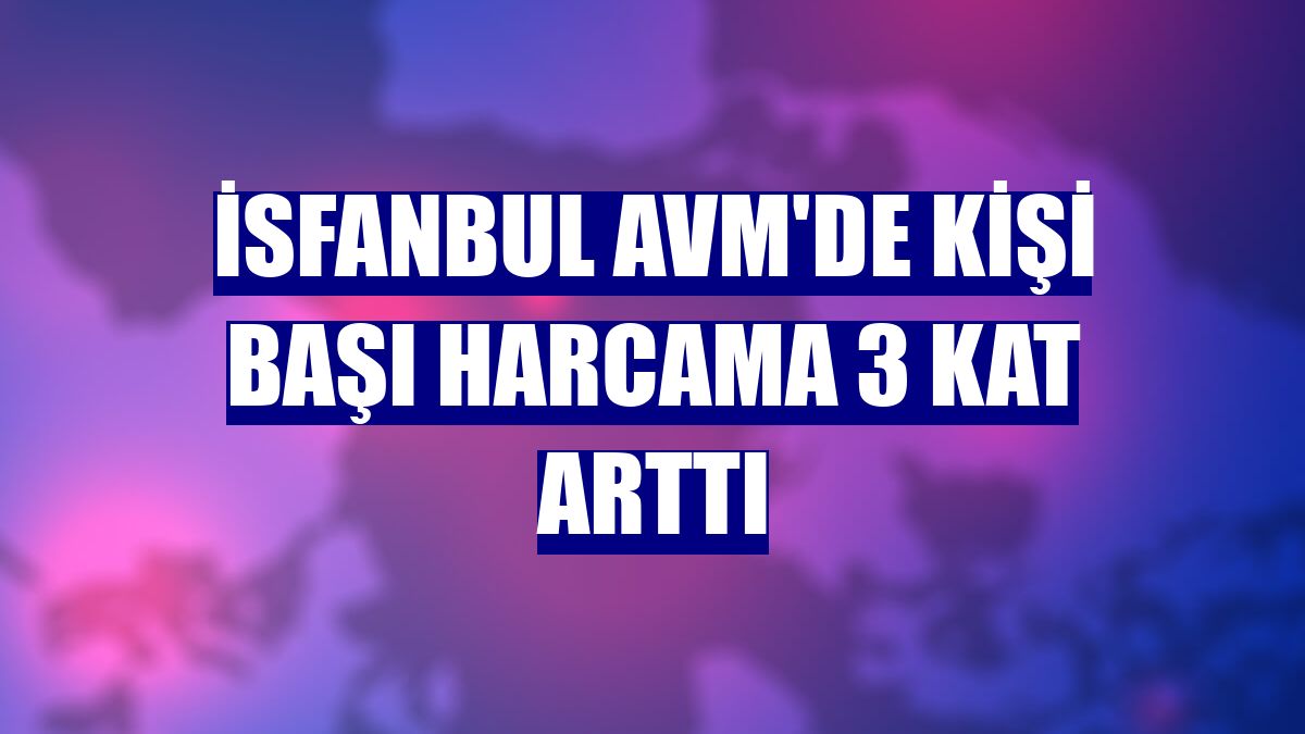İsfanbul AVM'de kişi başı harcama 3 kat arttı