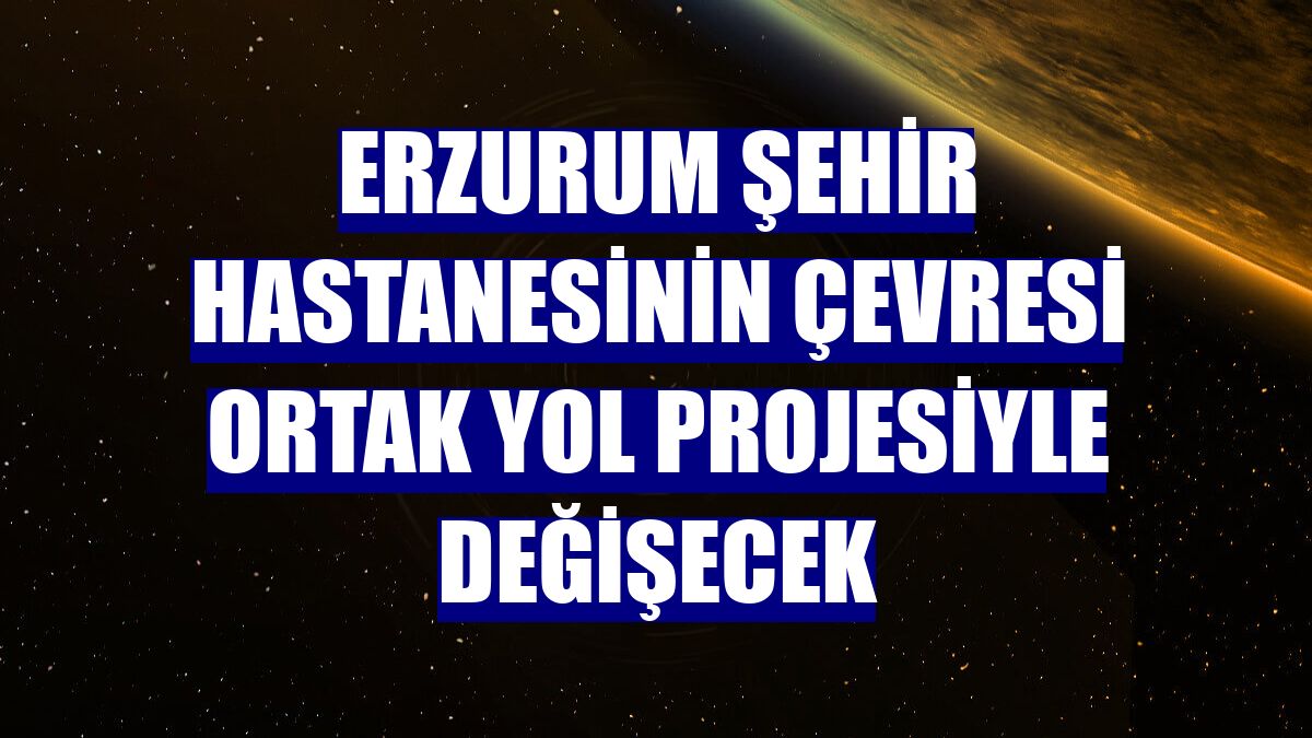Erzurum Şehir Hastanesinin çevresi ortak yol projesiyle değişecek
