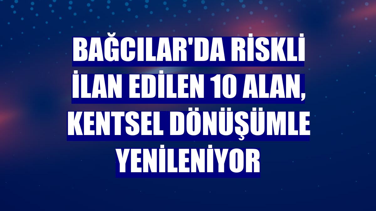 Bağcılar'da riskli ilan edilen 10 alan, kentsel dönüşümle yenileniyor