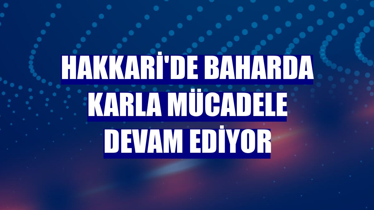 Hakkari'de baharda karla mücadele devam ediyor