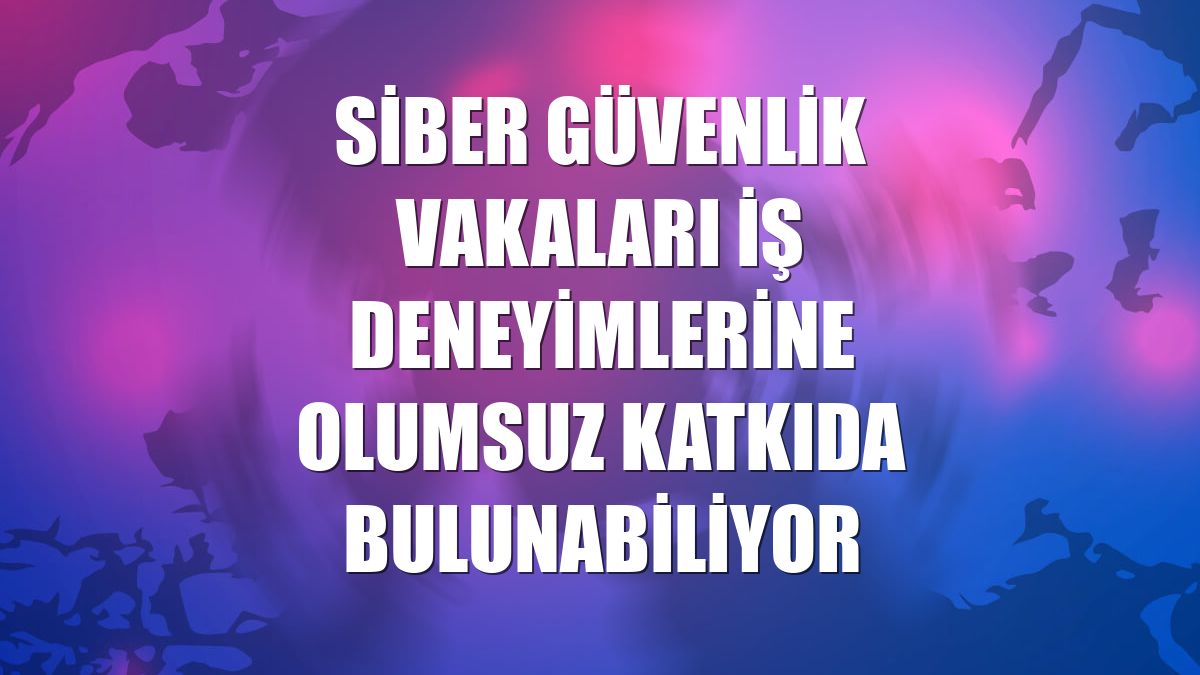 Siber güvenlik vakaları iş deneyimlerine olumsuz katkıda bulunabiliyor
