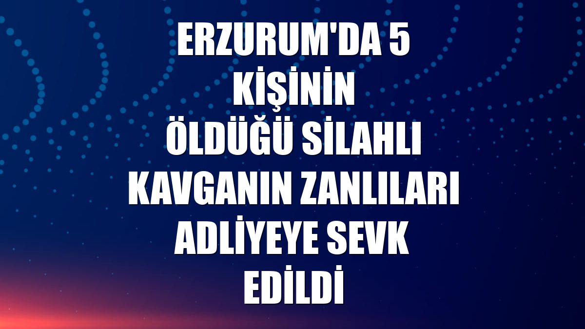 Erzurum'da 5 kişinin öldüğü silahlı kavganın zanlıları adliyeye sevk edildi