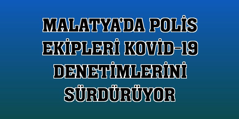 Malatya'da polis ekipleri Kovid-19 denetimlerini sürdürüyor
