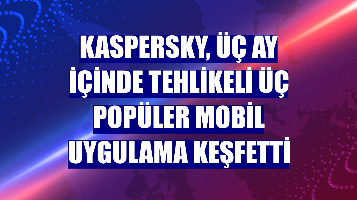 Kaspersky, üç ay içinde tehlikeli üç popüler mobil uygulama keşfetti