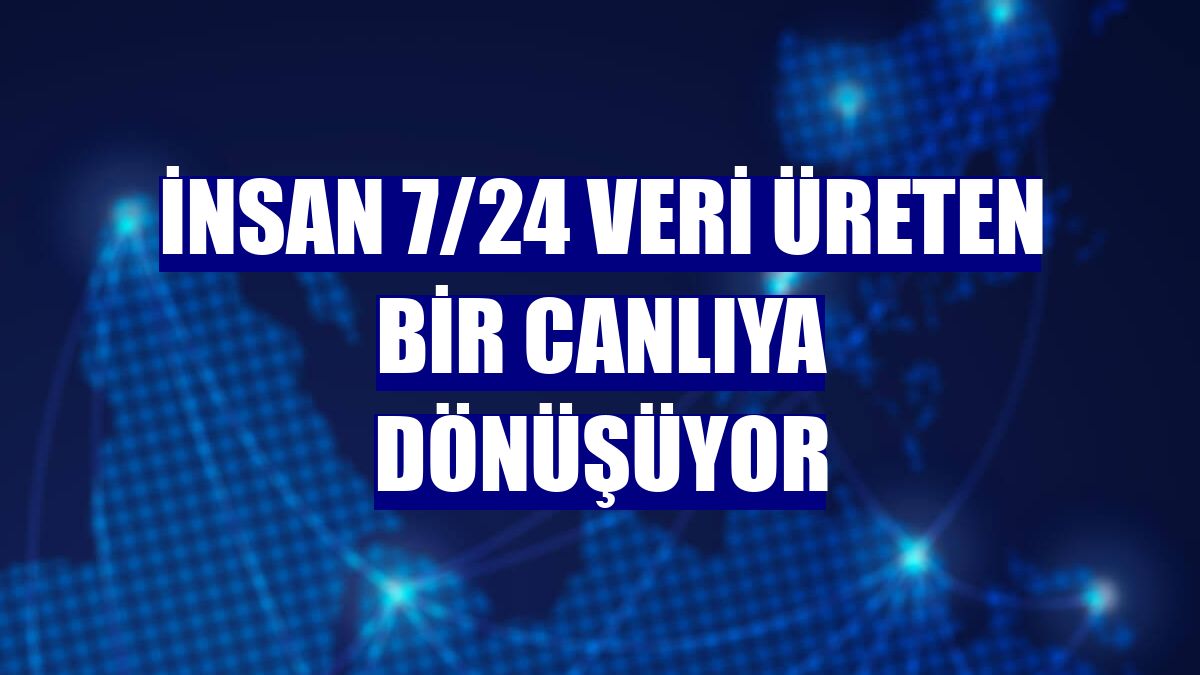 İnsan 7/24 veri üreten bir canlıya dönüşüyor
