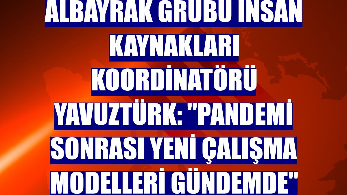 Albayrak Grubu İnsan Kaynakları Koordinatörü Yavuztürk: "Pandemi sonrası yeni çalışma modelleri gündemde"