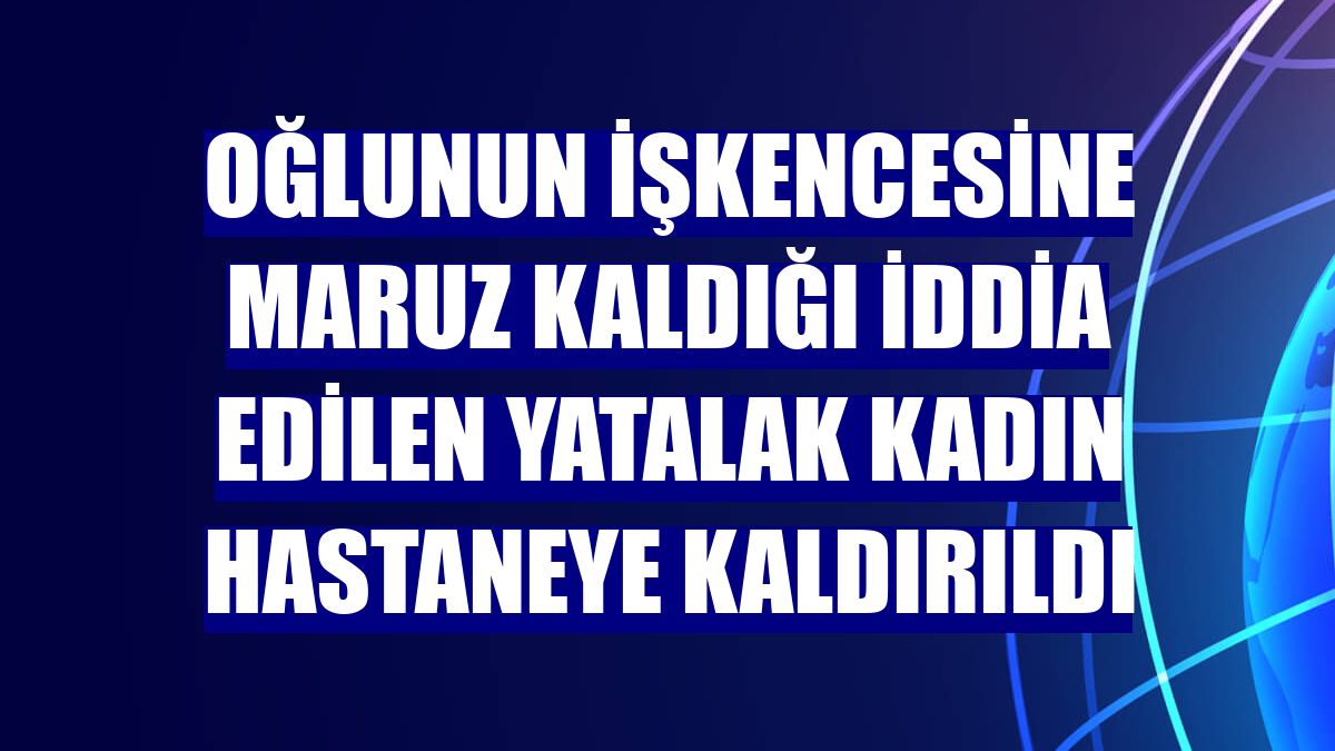 Oğlunun işkencesine maruz kaldığı iddia edilen yatalak kadın hastaneye kaldırıldı