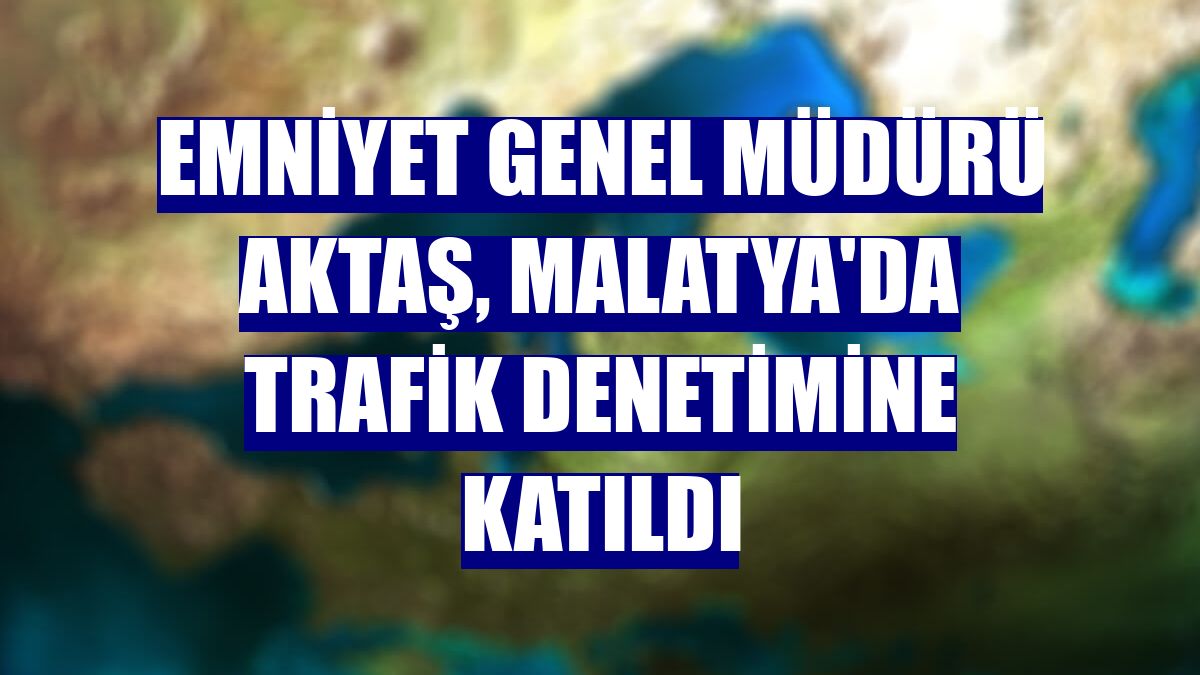 Emniyet Genel Müdürü Aktaş, Malatya'da trafik denetimine katıldı