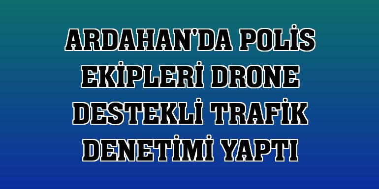 Ardahan'da polis ekipleri drone destekli trafik denetimi yaptı