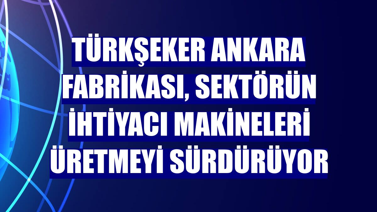 Türkşeker Ankara fabrikası, sektörün ihtiyacı makineleri üretmeyi sürdürüyor