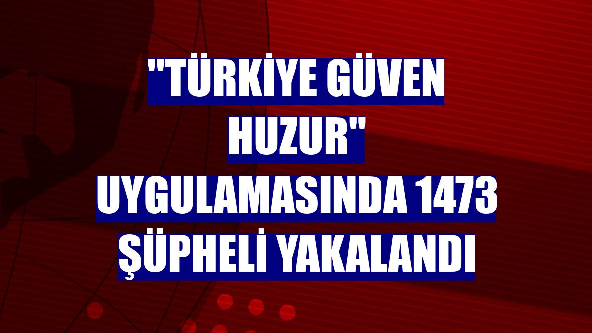 "Türkiye Güven Huzur" uygulamasında 1473 şüpheli yakalandı