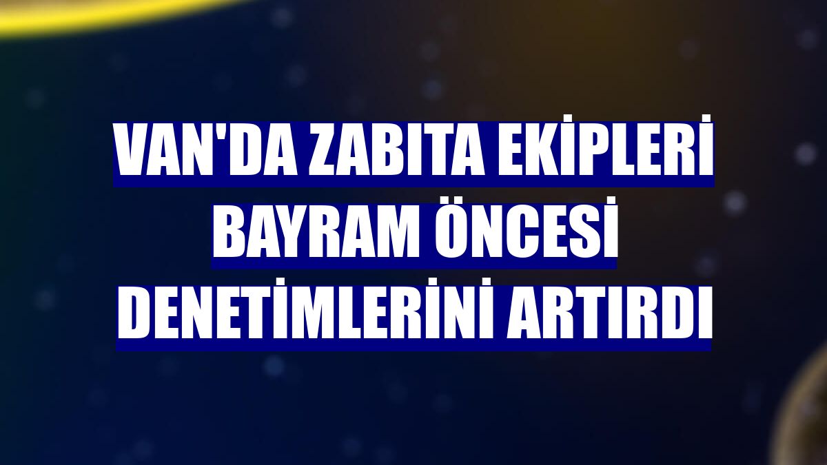 Van'da zabıta ekipleri bayram öncesi denetimlerini artırdı