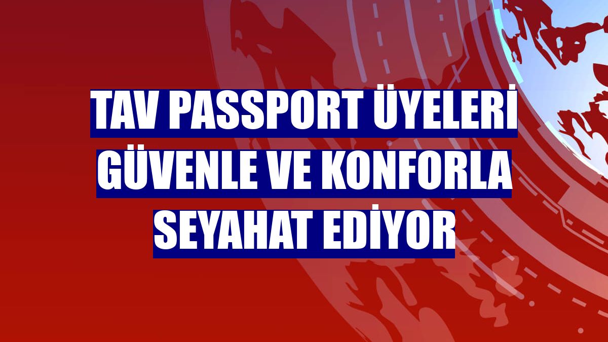 TAV Passport üyeleri güvenle ve konforla seyahat ediyor