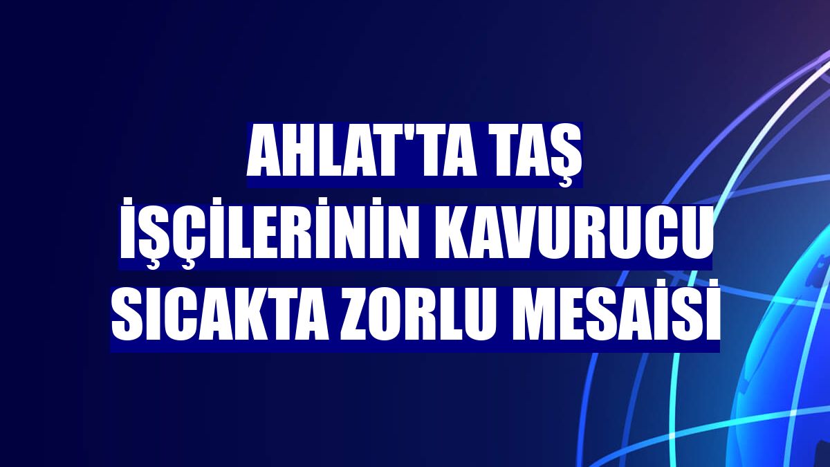 Ahlat'ta taş işçilerinin kavurucu sıcakta zorlu mesaisi