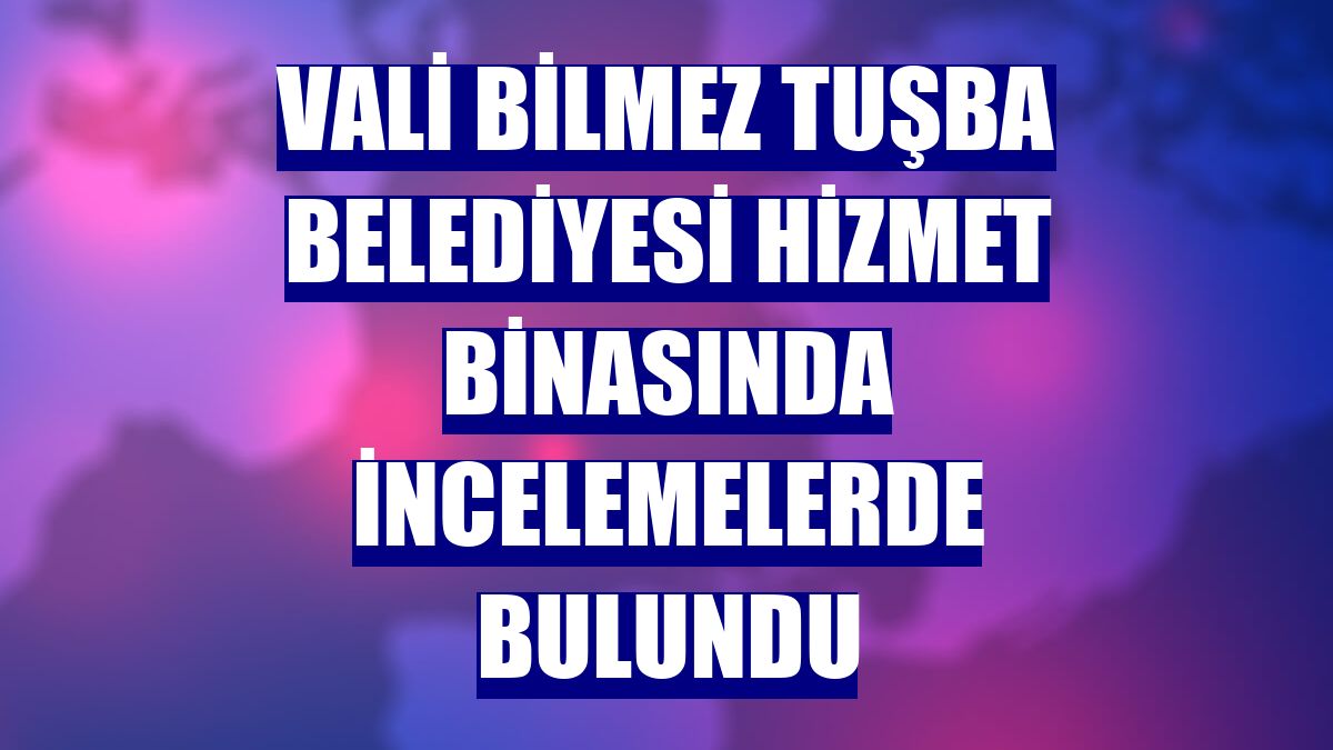 Vali Bilmez Tuşba Belediyesi hizmet binasında incelemelerde bulundu