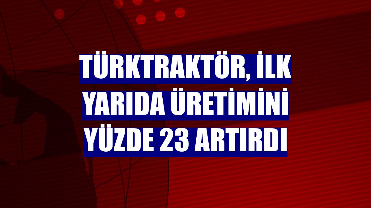 TürkTraktör, ilk yarıda üretimini yüzde 23 artırdı