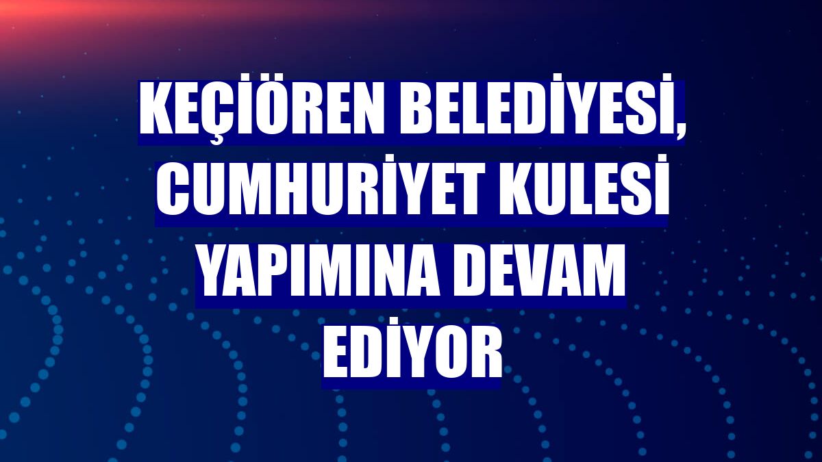 Keçiören Belediyesi, Cumhuriyet Kulesi yapımına devam ediyor
