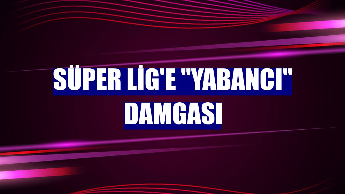 Süper Lig'e "yabancı" damgası
