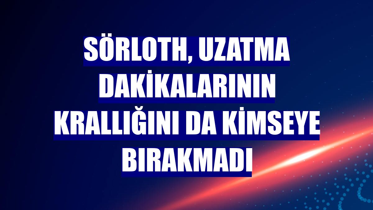 Sörloth, uzatma dakikalarının krallığını da kimseye bırakmadı