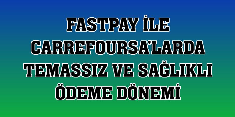 fastPay ile CarrefourSA'larda temassız ve sağlıklı ödeme dönemi