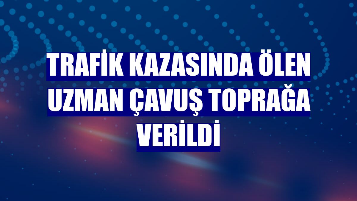 Trafik kazasında ölen uzman çavuş toprağa verildi