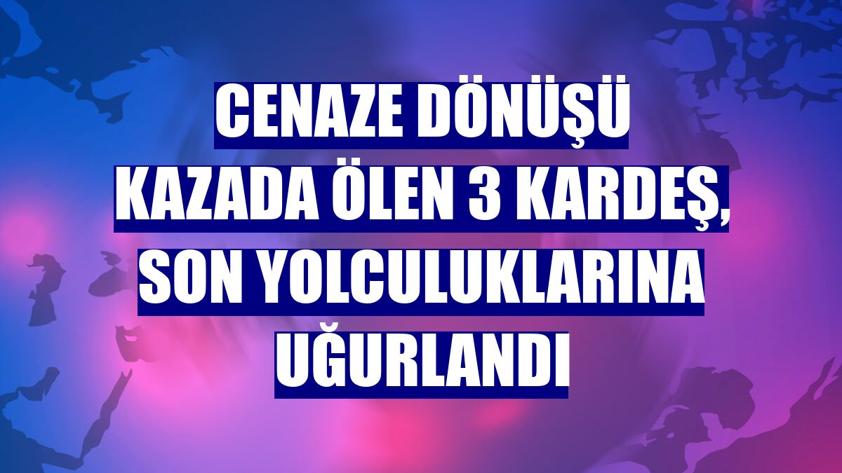 Cenaze dönüşü kazada ölen 3 kardeş, son yolculuklarına uğurlandı