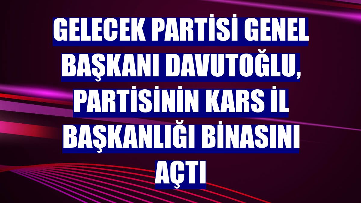 Gelecek Partisi Genel Başkanı Davutoğlu, partisinin Kars İl Başkanlığı binasını açtı