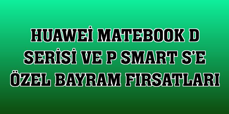 Huawei MateBook D Serisi ve P Smart S'e özel bayram fırsatları