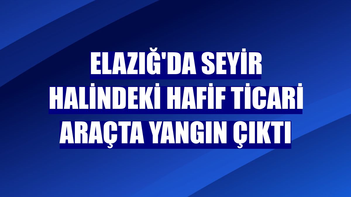 Elazığ'da seyir halindeki hafif ticari araçta yangın çıktı
