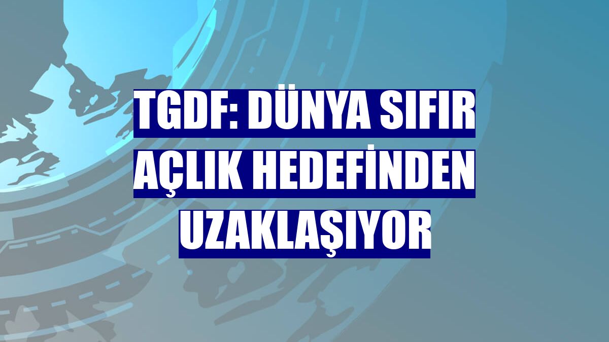 TGDF: Dünya sıfır açlık hedefinden uzaklaşıyor